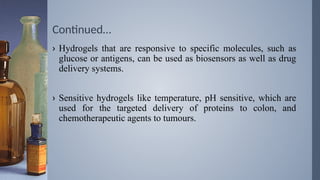 Continued…
› Hydrogels that are responsive to specific molecules, such as
glucose or antigens, can be used as biosensors as well as drug
delivery systems.
› Sensitive hydrogels like temperature, pH sensitive, which are
used for the targeted delivery of proteins to colon, and
chemotherapeutic agents to tumours.
 