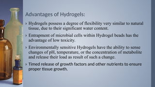 Advantages of Hydrogels:
› Hydrogels possess a degree of flexibility very similar to natural
tissue, due to their significant water content.
› Entrapment of microbial cells within Hydrogel beads has the
advantage of low toxicity.
› Environmentally sensitive Hydrogels have the ability to sense
changes of pH, temperature, or the concentration of metabolite
and release their load as result of such a change.
› Timed release of growth factors and other nutrients to ensure
proper tissue growth.
 