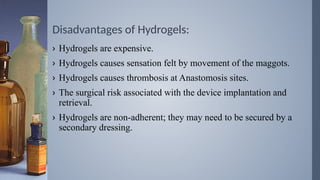 Disadvantages of Hydrogels:
› Hydrogels are expensive.
› Hydrogels causes sensation felt by movement of the maggots.
› Hydrogels causes thrombosis at Anastomosis sites.
› The surgical risk associated with the device implantation and
retrieval.
› Hydrogels are non-adherent; they may need to be secured by a
secondary dressing.
 