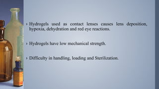 .
› Hydrogels used as contact lenses causes lens deposition,
hypoxia, dehydration and red eye reactions.
› Hydrogels have low mechanical strength.
› Difficulty in handling, loading and Sterilization.
 