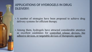 APPLICATIONS OF HYDROGELS IN DRUG
DLEIVERY:
› A number of strategies have been proposed to achieve drug
delivery systems for efficient therapy.
› Among them, hydrogels have attracted considerable attention
as excellent candidates for controlled release devices, bio
adhesive devices, or targetable devices of therapeutic agents.
 