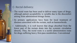 C- Rectal delivery:
› The rectal route has been used to deliver many types of drugs,
although patient acceptability is variable due to the discomfort
arising from administered dosage forms.
› Its primary applications have been for local treatment of
diseases associated with the rectum, such as haemorrhoids.
› Additionally, it is well known that drugs absorbed from the
lower part of the rectum drain into the systemic circulation
directly. Thus, the rectal route is a useful administration route
for drugs suffering heavy first-pass metabolism. Conventional
 