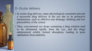 D- Ocular delivery
› In ocular drug delivery, many physiological constraints prevent
a successful drug delivery to the eye due to its protective
mechanisms, such as effective tear drainage, blinking and low
permeability of the cornea.
› Thus, conventional eye drops containing a drug solution tend
to be eliminated rapidly from the eye, and the drugs
administered exhibit limited absorption, leading to poor
ophthalmic bioavailability.
 