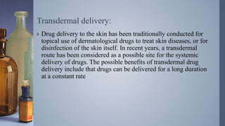 Transdermal delivery:
› Drug delivery to the skin has been traditionally conducted for
topical use of dermatological drugs to treat skin diseases, or for
disinfection of the skin itself. In recent years, a transdermal
route has been considered as a possible site for the systemic
delivery of drugs. The possible benefits of transdermal drug
delivery include that drugs can be delivered for a long duration
at a constant rate
 