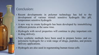 Conclusion:
› Recent developments in polymer technology has led to the
development of various stimuli sensitive hydrogels like pH,
temperature sensitive hydrogels
› A new way to create hydrogels has been developed by immobilizing
different proteins at the same time.
› Hydrogels with novel properties will continue to play important role
in drug delivery.
› New synthetic methods have been used to prepare homo- and co-
polymeric hydrogels for a wide range of drugs, peptides, and protein
delivery applications.
› Hydrogels are also used in regenerating human tissue cells
 