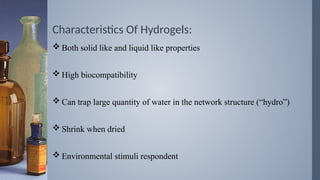 Characteristics Of Hydrogels:
 Both solid like and liquid like properties
 High biocompatibility
 Can trap large quantity of water in the network structure (“hydro”)
 Shrink when dried
 Environmental stimuli respondent
 
