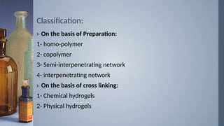 Classification:
› On the basis of Preparation:
1- homo-polymer
2- copolymer
3- Semi-interpenetrating network
4- interpenetrating network
› On the basis of cross linking:
1- Chemical hydrogels
2- Physical hydrogels
 