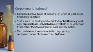 Co-polymeric hydrogel
› Composed of two types of monomer in which at least one is
hydrophilic in nature
› Synthesized the biodegradable triblock poly(ethylene glycol)-
poly(caprolactone)- poly(ethylene glycol) (PEG) co-polymeric
hydrogel for the development of drug delivery system.
› The mechanism involve here is the ring-opening
copolymerization of caprolactone (Nylon 6)
 