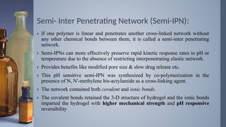 Semi- Inter Penetrating Network (Semi-IPN):
› If one polymer is linear and penetrates another cross-linked network without
any other chemical bonds between them, it is called a semi-inter penetrating
network.
› Semi-IPNs can more effectively preserve rapid kinetic response rates to pH or
temperature due to the absence of restricting interpenetrating elastic network.
› Provides benefits like modified pore size & slow drug release etc.
› This pH sensitive semi-IPN was synthesized by co-polymerization in the
presence of N, N′-methylene bis-acrylamide as a cross-linking agent.
› The network contained both covalent and ionic bonds.
› The covalent bonds retained the 3-D structure of hydrogel and the ionic bonds
imparted the hydrogel with higher mechanical strength and pH responsive
reversibility
 