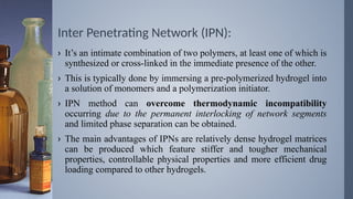 Inter Penetrating Network (IPN):
› It’s an intimate combination of two polymers, at least one of which is
synthesized or cross-linked in the immediate presence of the other.
› This is typically done by immersing a pre-polymerized hydrogel into
a solution of monomers and a polymerization initiator.
› IPN method can overcome thermodynamic incompatibility
occurring due to the permanent interlocking of network segments
and limited phase separation can be obtained.
› The main advantages of IPNs are relatively dense hydrogel matrices
can be produced which feature stiffer and tougher mechanical
properties, controllable physical properties and more efficient drug
loading compared to other hydrogels.
 