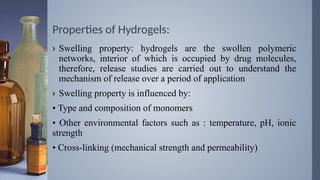 Properties of Hydrogels:
› Swelling property: hydrogels are the swollen polymeric
networks, interior of which is occupied by drug molecules,
therefore, release studies are carried out to understand the
mechanism of release over a period of application
› Swelling property is influenced by:
• Type and composition of monomers
• Other environmental factors such as : temperature, pH, ionic
strength
• Cross-linking (mechanical strength and permeability)
 