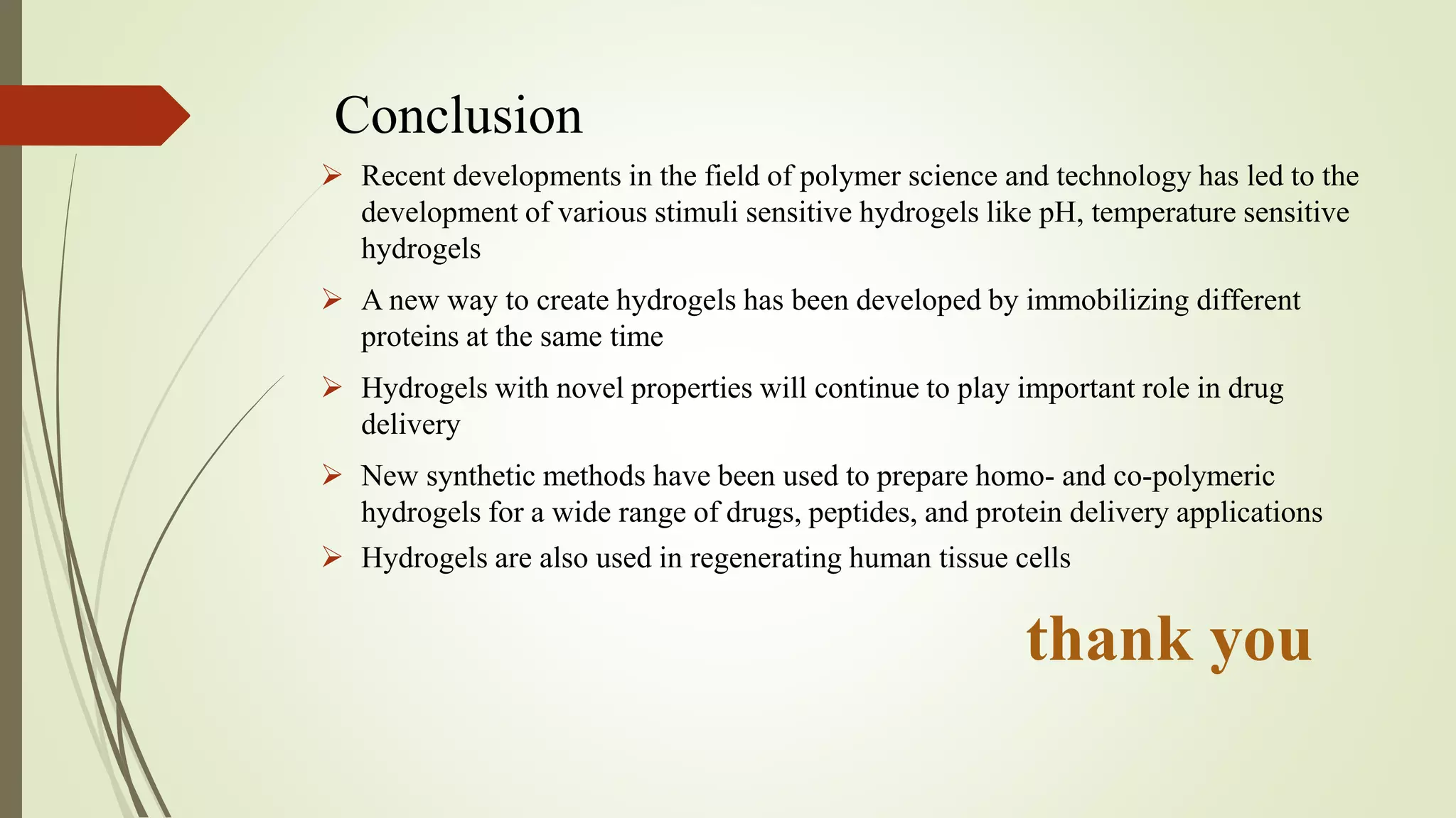Conclusion
 Recent developments in the field of polymer science and technology has led to the
development of various stimuli sensitive hydrogels like pH, temperature sensitive
hydrogels
 A new way to create hydrogels has been developed by immobilizing different
proteins at the same time
 Hydrogels with novel properties will continue to play important role in drug
delivery
 New synthetic methods have been used to prepare homo- and co-polymeric
hydrogels for a wide range of drugs, peptides, and protein delivery applications
 Hydrogels are also used in regenerating human tissue cells
thank you
 