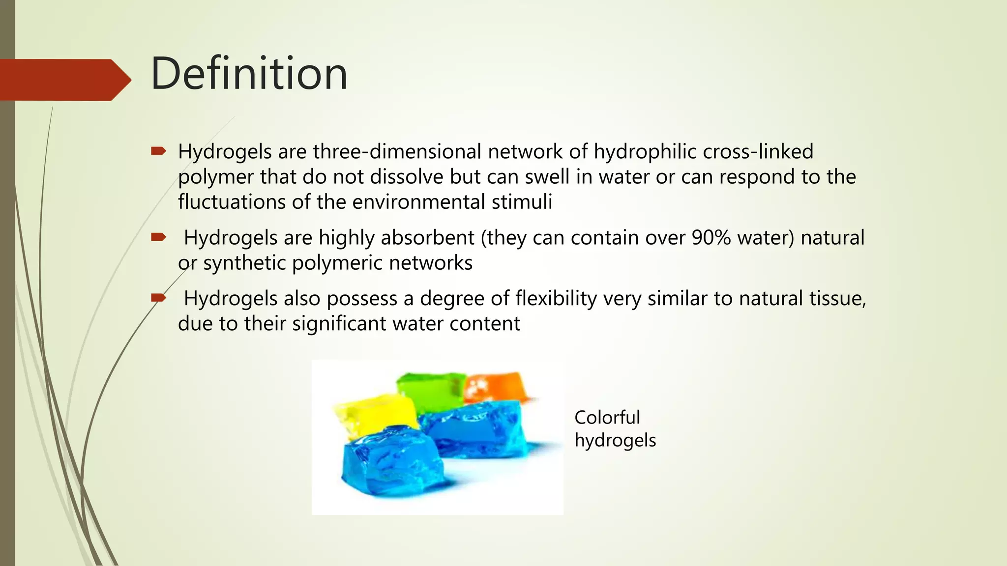 Definition
 Hydrogels are three-dimensional network of hydrophilic cross-linked
polymer that do not dissolve but can swell in water or can respond to the
fluctuations of the environmental stimuli
 Hydrogels are highly absorbent (they can contain over 90% water) natural
or synthetic polymeric networks
 Hydrogels also possess a degree of flexibility very similar to natural tissue,
due to their significant water content
Colorful
hydrogels
 