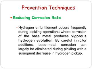 Prevention Techniques
 Reducing Corrosion Rate
 Hydrogen embrittlement occurs frequently
during pickling operations where corrosion
of the base metal produces vigorous
hydrogen evolution. By careful inhibitor
additions, base-metal corrosion can
largely be eliminated during pickling with a
susequent decrease in hydrogen pickup.
 