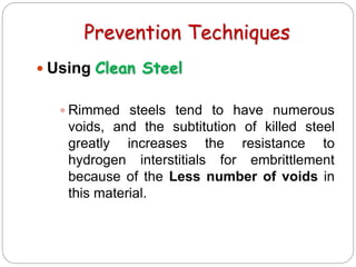 Prevention Techniques
 Using Clean Steel
 Rimmed steels tend to have numerous
voids, and the subtitution of killed steel
greatly increases the resistance to
hydrogen interstitials for embrittlement
because of the Less number of voids in
this material.
 