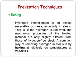 Prevention Techniques
 Baking
 Hydrogen embrittlement is an almost
reversible process, especially in steels.
That is, if the hydrogen is removed, the
mechanical properties of the treated
material are only slightly different from
those of hydogen-free steel. A common
way of removing hydrogen in steels is by
baking at relatively low temperatures at
200-300 F.
 