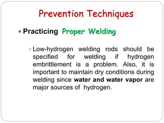 Prevention Techniques
 Practicing Proper Welding
 Low-hydrogen welding rods should be
specified for welding if hydrogen
embrittlement is a problem. Also, it is
important to maintain dry conditions during
welding since water and water vapor are
major sources of hydrogen.
 