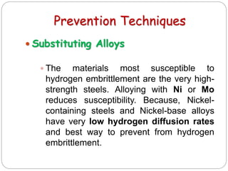 Prevention Techniques
 Substituting Alloys
 The materials most susceptible to
hydrogen embrittlement are the very high-
strength steels. Alloying with Ni or Mo
reduces susceptibility. Because, Nickel-
containing steels and Nickel-base alloys
have very low hydrogen diffusion rates
and best way to prevent from hydrogen
embrittlement.
 