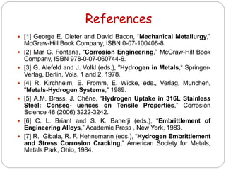 References
 [1] George E. Dieter and David Bacon, “Mechanical Metallurgy,”
McGraw-Hill Book Company, ISBN 0-07-100406-8.
 [2] Mar G. Fontana, “Corrosion Engineering,” McGraw-Hill Book
Company, ISBN 978-0-07-060744-6.
 [3] G. Alefeld and J. Volkl (eds.), "Hydrogen in Metals,“ Springer-
Verlag, Berlin, Vols. 1 and 2, 1978.
 [4] R. Kirchheim, E. Fromm, E. Wicke, eds., Verlag, Munchen,
"Metals-Hydrogen Systems," 1989.
 [5] A.M. Brass, J. Chêne, “Hydrogen Uptake in 316L Stainless
Steel: Conseq- uences on Tensile Properties,” Corrosion
Science 48 (2006) 3222-3242.
 [6] C. L. Briant and S. K. Banerji (eds.), “Embrittlement of
Engineering Alloys,” Academic Press , New York, 1983.
 [7] R. Gibala, R. F. Hehnemann (eds.), “Hydrogen Embrittlement
and Stress Corrosion Cracking,” American Society for Metals,
Metals Park, Ohio, 1984.
 