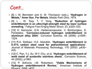 Cont..
 [8] I. M. Bernstein and A. W. Thompson (eds.), “Hydrogen in
Metals,” Amer Soc. For Metals, Metals Park Ohio, 1974.
 [9] L . W. Tsay, T. Y. Yang, “Reduction of hydrogen
embrittlement in an ultra-high-strength steel by laser surface
annealing,” Fatigue Fract Engng Mater Struct, 23, p325–333.
 [10] H. Kamoutsi, G.N. Haidemenopoulos, V. Bontozoglou, S.
Pantelakis, “Corrosion-induced hydrogen embrittlement in
aluminum alloy 2024,” Corrosion Science, 48 (2006), p1209–
1224.
 [11] R.A. Siddiqui, H.A. Abdullah, “Hydrogen embrittlement in
0.31% carbon steel used for petrochemical applications”,
Journal of Materials Processing Technology, 170 (2005) ,p430–
435.
 [12] C. Pan, Y.J. Su, W.Y. Chu, et al, “Hydrogen embrittlement of
weld metal of austenitic stainless steels”, Corrosion Science,
44 (2002), p1983.
 [13] P. Sofronis, I.M. Robertson, “Viable Mechanisms of
Hydrogen embrittlement-A Review,” American Institute of
 