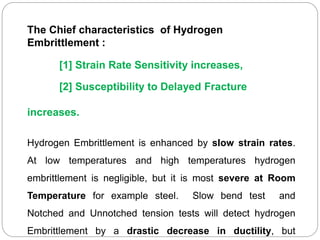 The Chief characteristics of Hydrogen
Embrittlement :
[1] Strain Rate Sensitivity increases,
[2] Susceptibility to Delayed Fracture
increases.
Hydrogen Embrittlement is enhanced by slow strain rates.
At low temperatures and high temperatures hydrogen
embrittlement is negligible, but it is most severe at Room
Temperature for example steel. Slow bend test and
Notched and Unnotched tension tests will detect hydrogen
Embrittlement by a drastic decrease in ductility, but
 