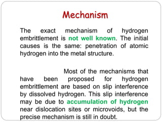 Mechanism
The exact mechanism of hydrogen
embrittlement is not well known. The initial
causes is the same: penetration of atomic
hydrogen into the metal structure.
Most of the mechanisms that
have been proposed for hydrogen
embrittlement are based on slip interference
by dissolved hydrogen. This slip interference
may be due to accumulation of hydrogen
near dislocation sites or microvoids, but the
precise mechanism is still in doubt.
 