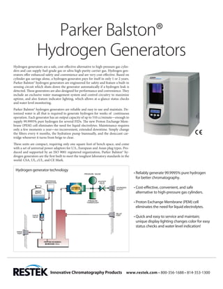 Parker Balston®
                 Hydrogen Generators
Hydrogen generators are a safe, cost-effective alternative to high-pressure gas cylin-
ders and can supply fuel-grade gas or ultra high-purity carrier gas. Hydrogen gen-
erators offer enhanced safety and convenience and are very cost-effective. Based on
cylinder gas savings alone, a hydrogen generator pays for itself in only 1 or 2 years.
Parker Balston® hydrogen generators are engineered for safety and feature a built-in
sensing circuit which shuts down the generator automatically if a hydrogen leak is
detected. These generators are also designed for performance and convenience. They
include an exclusive water management system and control circuitry to maximize
uptime, and also feature indicator lighting, which allows at-a-glance status checks
and water level monitoring.
Parker Balston® hydrogen generators are reliable and easy to use and maintain. De-
ionized water is all that is required to generate hydrogen for weeks of continuous
operation. Each generator has an output capacity of up to 510 cc/minute—enough to
supply 99.9995% pure hydrogen for several FIDs. The new Proton Exchange Mem-
brane (PEM) cell eliminates the need for liquid electrolytes. Maintenance requires
only a few moments a year—no inconvenient, extended downtime. Simply change
the filters every 6 months, the hydration pump biannually, and the desiccant car-
tridge whenever it turns from beige to clear.
These units are compact, requiring only one square foot of bench space, and come
with a set of universal power adaptors for U.S., European and Asian plug types. Pro-
duced and supported by an ISO 9001 registered organization, Parker Balston® hy-
drogen generators are the first built to meet the toughest laboratory standards in the
world: CSA, UL, cUL, and CE Mark.

 Hydrogen generator technology
                                                                                         •	Reliably generate 99.9995% pure hydrogen
                                                                                           for better chromatography.

                                                                                         •	Cost-effective, convenient, and safe
                                                                                           alternative to high-pressure gas cylinders.

                                                                                         •	Proton Exchange Membrane (PEM) cell
                                                                                           eliminates the need for liquid electrolytes.

                                                                                         •	Quick and easy to service and maintain;
                                                                                           unique display lighting changes color for easy
                                                                                           status checks and water level indication!




                           Innovative Chromatography Products 	 www.restek.com • 800-356-1688 • 814-353-1300
 