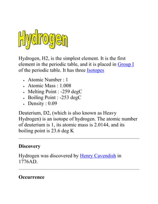 Hydrogen, H2, is the simplest element. It is the first
element in the periodic table, and it is placed in Group I
of the periodic table. It has three Isotopes
Atomic Number : 1
Atomic Mass : 1.008
Melting Point : -259 degC
Boiling Point : -253 degC
Density : 0.09
Deuterium, D2, (which is also known as Heavy
Hydrogen) is an isotope of hydrogen. The atomic number
of deuterium is 1, its atomic mass is 2.0144, and its
boiling point is 23.6 deg K
Discovery
Hydrogen was discovered by Henry Cavendish in
1776AD.
Occurrence
 