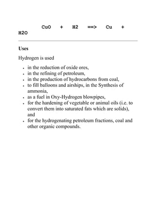 CuO + H2 ==> Cu +
H2O
Uses
Hydrogen is used
in the reduction of oxide ores,
in the refining of petroleum,
in the production of hydrocarbons from coal,
to fill balloons and airships, in the Synthesis of
ammonia,
as a fuel in Oxy-Hydrogen blowpipes,
for the hardening of vegetable or animal oils (i.e. to
convert them into saturated fats which are solids),
and
for the hydrogenating petroleum fractions, coal and
other organic compounds.
 