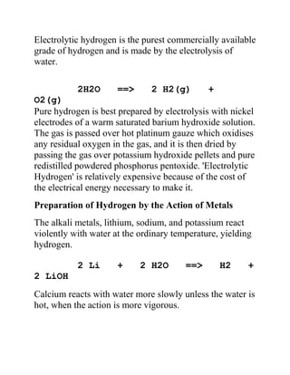 Electrolytic hydrogen is the purest commercially available
grade of hydrogen and is made by the electrolysis of
water.
2H2O ==> 2 H2(g) +
O2(g)
Pure hydrogen is best prepared by electrolysis with nickel
electrodes of a warm saturated barium hydroxide solution.
The gas is passed over hot platinum gauze which oxidises
any residual oxygen in the gas, and it is then dried by
passing the gas over potassium hydroxide pellets and pure
redistilled powdered phosphorus pentoxide. 'Electrolytic
Hydrogen' is relatively expensive because of the cost of
the electrical energy necessary to make it.
Preparation of Hydrogen by the Action of Metals
The alkali metals, lithium, sodium, and potassium react
violently with water at the ordinary temperature, yielding
hydrogen.
2 Li + 2 H2O ==> H2 +
2 LiOH
Calcium reacts with water more slowly unless the water is
hot, when the action is more vigorous.
 