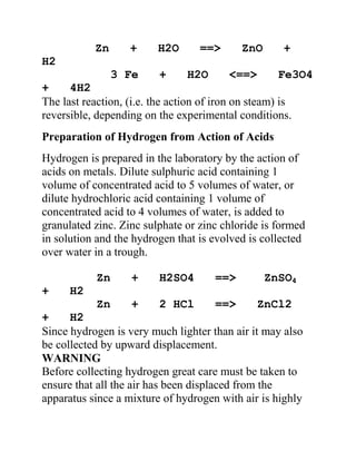 Zn + H2O ==> ZnO +
H2
3 Fe + H2O <==> Fe3O4
+ 4H2
The last reaction, (i.e. the action of iron on steam) is
reversible, depending on the experimental conditions.
Preparation of Hydrogen from Action of Acids
Hydrogen is prepared in the laboratory by the action of
acids on metals. Dilute sulphuric acid containing 1
volume of concentrated acid to 5 volumes of water, or
dilute hydrochloric acid containing 1 volume of
concentrated acid to 4 volumes of water, is added to
granulated zinc. Zinc sulphate or zinc chloride is formed
in solution and the hydrogen that is evolved is collected
over water in a trough.
Zn + H2SO4 ==> ZnSO4
+ H2
Zn + 2 HCl ==> ZnCl2
+ H2
Since hydrogen is very much lighter than air it may also
be collected by upward displacement.
WARNING
Before collecting hydrogen great care must be taken to
ensure that all the air has been displaced from the
apparatus since a mixture of hydrogen with air is highly
 