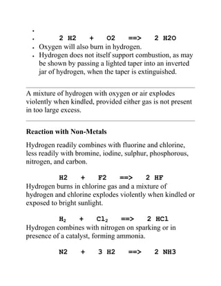 2 H2 + O2 ==> 2 H2O
Oxygen will also burn in hydrogen.
Hydrogen does not itself support combustion, as may
be shown by passing a lighted taper into an inverted
jar of hydrogen, when the taper is extinguished.
A mixture of hydrogen with oxygen or air explodes
violently when kindled, provided either gas is not present
in too large excess.
Reaction with Non-Metals
Hydrogen readily combines with fluorine and chlorine,
less readily with bromine, iodine, sulphur, phosphorous,
nitrogen, and carbon.
H2 + F2 ==> 2 HF
Hydrogen burns in chlorine gas and a mixture of
hydrogen and chlorine explodes violently when kindled or
exposed to bright sunlight.
H2 + Cl2 ==> 2 HCl
Hydrogen combines with nitrogen on sparking or in
presence of a catalyst, forming ammonia.
N2 + 3 H2 ==> 2 NH3
 