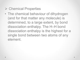  Chemical Properties
• The chemical behaviour of dihydrogen
(and for that matter any molecule) is
determined, to a large extent, by bond
dissociation enthalpy. The H–H bond
dissociation enthalpy is the highest for a
single bond between two atoms of any
element.
 