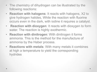 • The chemistry of dihydrogen can be illustrated by the
following reactions:
• Reaction with halogens: It reacts with halogens, X2 to
give hydrogen halides, While the reaction with fluorine
occurs even in the dark, with iodine it requires a catalyst.
• Reaction with dioxygen: It reacts with dioxygen to form
water. The reaction is highly exothermic.
• Reaction with dinitrogen: With dinitrogen it forms
ammonia. This is the method for the manufacture of
ammonia by the Haber process.
• Reactions with metals: With many metals it combines
at high a temperature to yield the corresponding
hydrides
 