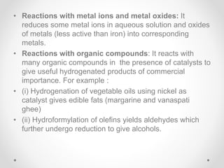 • Reactions with metal ions and metal oxides: It
reduces some metal ions in aqueous solution and oxides
of metals (less active than iron) into corresponding
metals.
• Reactions with organic compounds: It reacts with
many organic compounds in the presence of catalysts to
give useful hydrogenated products of commercial
importance. For example :
• (i) Hydrogenation of vegetable oils using nickel as
catalyst gives edible fats (margarine and vanaspati
ghee)
• (ii) Hydroformylation of olefins yields aldehydes which
further undergo reduction to give alcohols.
 