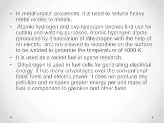 • In metallurgical processes, it is used to reduce heavy
metal oxides to metals.
• Atomic hydrogen and oxy-hydrogen torches find use for
cutting and welding purposes. Atomic hydrogen atoms
(produced by dissociation of dihydrogen with the help of
an electric arc) are allowed to recombine on the surface
to be welded to generate the temperature of 4000 K.
• It is used as a rocket fuel in space research.
• Dihydrogen is used in fuel cells for generating electrical
energy. It has many advantages over the conventional
fossil fuels and electric power. It does not produce any
pollution and releases greater energy per unit mass of
fuel in comparison to gasoline and other fuels.
 
