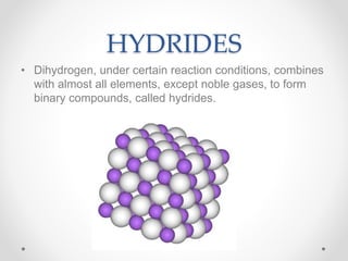 HYDRIDES
• Dihydrogen, under certain reaction conditions, combines
with almost all elements, except noble gases, to form
binary compounds, called hydrides.
 