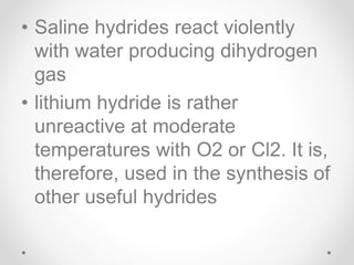 • Saline hydrides react violently
with water producing dihydrogen
gas
• lithium hydride is rather
unreactive at moderate
temperatures with O2 or Cl2. It is,
therefore, used in the synthesis of
other useful hydrides
 