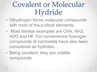 Covalent or Molecular
Hydride
• Dihydrogen forms molecular compounds
with most of the p-block elements.
• Most familiar examples are CH4, NH3,
H2O and HF. For convenience hydrogen
compounds of nonmetals have also been
considered as hydrides.
• Being covalent, they are volatile
compounds
 
