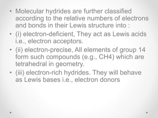 • Molecular hydrides are further classified
according to the relative numbers of electrons
and bonds in their Lewis structure into :
• (i) electron-deficient, They act as Lewis acids
i.e., electron acceptors.
• (ii) electron-precise, All elements of group 14
form such compounds (e.g., CH4) which are
tetrahedral in geometry.
• (iii) electron-rich hydrides. They will behave
as Lewis bases i.e., electron donors
 