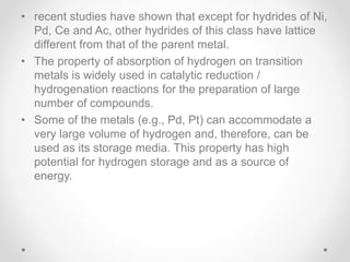 • recent studies have shown that except for hydrides of Ni,
Pd, Ce and Ac, other hydrides of this class have lattice
different from that of the parent metal.
• The property of absorption of hydrogen on transition
metals is widely used in catalytic reduction /
hydrogenation reactions for the preparation of large
number of compounds.
• Some of the metals (e.g., Pd, Pt) can accommodate a
very large volume of hydrogen and, therefore, can be
used as its storage media. This property has high
potential for hydrogen storage and as a source of
energy.
 