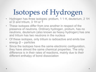 Isotopes of Hydrogen
• Hydrogen has three isotopes: protium, 1 1 H, deuterium, 2 1H
or D and tritium, 3 1H or T
• These isotopes differ from one another in respect of the
presence of neutrons. Ordinary hydrogen, protium, has no
neutrons, deuterium (also known as heavy hydrogen) has one
and tritium has two neutrons in the nucleus
• Of these isotopes, only tritium is radioactive and emits low
energy β – particles
• Since the isotopes have the same electronic configuration,
they have almost the same chemical properties. The only
difference is in their rates of reactions, mainly due to their
different enthalpy of bond dissociation
 