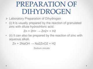 PREPARATION OF
DIHYDROGEN
 Laboratory Preparation of Dihydrogen
• (i) It is usually prepared by the reaction of granulated
zinc with dilute hydrochloric acid.
Zn + 2H+ → Zn2+ + H2
• (ii) It can also be prepared by the reaction of zinc with
aqueous alkali.
Zn + 2NaOH → Na2ZnO2 + H2
Sodium zincate
 