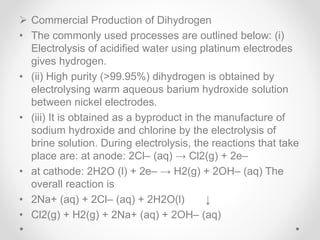  Commercial Production of Dihydrogen
• The commonly used processes are outlined below: (i)
Electrolysis of acidified water using platinum electrodes
gives hydrogen.
• (ii) High purity (>99.95%) dihydrogen is obtained by
electrolysing warm aqueous barium hydroxide solution
between nickel electrodes.
• (iii) It is obtained as a byproduct in the manufacture of
sodium hydroxide and chlorine by the electrolysis of
brine solution. During electrolysis, the reactions that take
place are: at anode: 2Cl– (aq) → Cl2(g) + 2e–
• at cathode: 2H2O (l) + 2e– → H2(g) + 2OH– (aq) The
overall reaction is
• 2Na+ (aq) + 2Cl– (aq) + 2H2O(l) ↓
• Cl2(g) + H2(g) + 2Na+ (aq) + 2OH– (aq)
 
