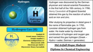 Hydrogen was discovered by the German
physician and natural scientist Paracelsus
in the first half of the 16th century. In 1766,
Henry Cavendish of England Scientist
obtained this gas by the reaction of sulfuric
acid on iron and zinc.
After studying its properties in detail gave it
the name of flammable gas. In 1783,
Lavoisier obtained hydrogen gas from
water. He made water by chemical
combination of hydrogen and oxygen gas
and named this gas hydrogen (Greek –
Hydro = water, Gennao = generates).
Md.Arifull Hoque Shaheen
Diploma In Chemical Engineering
 