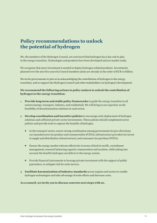 Policy recommendations to unlock
the potential of hydrogen
We, the members of the Hydrogen Council, are convinced that hydrogen has a key role to play
in the energy transition. Technologies and products have been developed and are market ready.
We recognize that more investment is needed to deploy hydrogen-related products. Investments
planned over the next five years by Council members alone are already in the order of EUR 10 billion.
We invite governments to join us in acknowledging the contribution of hydrogen to the energy
transition, and to support the Hydrogen Council and other stakeholders on hydrogen’s development.
We recommend the following actions to policy makers to unlock the contribution of
hydrogen to the energy transition:
1.	 Provide long-term and stable policy frameworks to guide the energy transition in all
sectors (energy, transport, industry, and residential). We will bring in our expertise on the
feasibility of decarbonization solutions in each sector.
2.	 Develop coordination and incentive policies to encourage early deployment of hydrogen
solutions and sufficient private-sector investments. These policies should complement sector
policies and provide tools to capture the benefits of hydrogen.
ƒƒ 	In the transport sector, ensure strong coordination among governments (to give direction),
car manufacturers (to produce and commercialize FCEVs), infrastructure providers (to invest
in supply and distribution infrastructure), and consumers (to purchase FCEVs).
ƒƒ 	Ensure the energy market reforms effectively in terms of feed-in tariffs, curtailment
management, seasonal balancing capacity remuneration and taxation, while taking into
account the benefits hydrogen can deliver to the energy system.
ƒƒ 	Provide financial instruments to leverage private investment with the support of public
guarantees, to mitigate risk for early movers.
3.	 Facilitate harmonization of industry standards across regions and sectors to enable
hydrogen technologies and take advantage of scale effects and decrease costs.
As a council, we invite you to discuss concrete next steps with us.
15How hydrogen empowers the energy transition
 