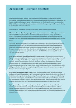 17
Appendix II – Hydrogen essentials
Hydrogen is a well-known, versatile, and clean energy carrier. Hydrogen is widely used in industry
(55 Mt global hydrogen consumption in 2015), and most of the related technologies have a long history. The
industry track record using hydrogen as well as the current use of hydrogen for buses, warehouses (fork
lifts), vehicles, or residential heating (in Japan) shows its safety. Hydrogen usage could be expanded safely
to broader public and private end users.
Hydrogen is very versatile and offers several options for production, distribution and use.
There are three main pathways to produce zero-emission hydrogen. Through steam methane
reforming (SMR), using bio-methane, or combined with carbon capture and storage or utilization
(CCS/U); through electrolysis using electricity generated by renewables; and through gasification of
biomass. While SMR and electrolysis are mature technologies, gasification and SMR with CCS/U are pilot
phase.
Today, 99% of hydrogen is produced through fossil fuel reforming, as this is currently the most economic
pathway. Decarbonization of the current hydrogen production is challenging, but will have a positive
impact on CO2
emissions and can play an important role in realizing cost declines. At the same time,
hydrogen production costs from electrolysis of renewables is expected to decrease by 50% as electrolysis
capex decreases with increasing application (from 700 - 850 USD/kW chemical energy delivered to
450 - 550 USD/kW by 2050).
Hydrogen can be stored and distributed in various ways. Hydrogen or its compounds have a
high (gravimetric) energy density. Transport options are comparable to those of fossil energy carriers and
include gaseous/liquefied truck transport, ship transport, and pumping of gaseous hydrogen through
pipelines. Blending into the existing natural gas grid is also possible, and might become important,
especially during the transition period. Storage options include pressurized tank storage (to reduce
volume) and underground storage in salt caverns. Aquifer storage might become possible but is still in the
R&D phase. Another alternative is using liquid organic hydrogen carriers for transport and storage, with
hydrogen stored chemically in a liquid.
Hydrogen can be used in many ways. To date, hydrogen has been almost entirely (99%) used as
feedstock for industrial applications (> 50% in ammonia/fertilizer production, with the rest in refining of
(bio)fuels, methanol production, and processing). The use of hydrogen as an energy carrier is beginning
to accelerate; in recent years, fuel cell sales have increased more than 30% a year, reaching 60,000 units
last year, with over 300 MW of capacity. Costs of fuel cells fell almost 50% during the last 10 years and are
projected to drop drastically, with the transition to mass production over the next 10 to 15 years.
Hydrogen can be used safely. Over the past decades hydrogen has been widely used in industry
ensuring safe production, storage, transport and utilization. Hydrogen is flammable fuel, and has
similar flammable properties as gasoline and natural gas. Hence, similar to other flammable fuels,
hydrogen can be used safely when simple guidelines are observed and the consumer has knowledge of its
characteristics.
How hydrogen empowers the energy transition
 
