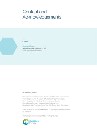 Contact and
Acknowledgements
Contact
Hydrogen Council
secretariat@hydrogencouncil.com
www.hydrogencouncil.com
Acknowledgements
This vision document has been authored by the 13 member companies of
the Hydrogen Council: Air Liquide S.A., Alstom, Anglo American plc,
BMW Group, Daimler AG, Engie S.A., Honda Motor Co. Ltd,
Hyundai Motor Company, Kawasaki Heavy Industries Ltd.,
Royal Dutch Shell, The Linde Group, Total S.A., Toyota Motor Corporation
The authors would like to thank McKinsey & Company for providing research
for this report.
The Hydrogen Council is supported by Hydrogen Europe.
 