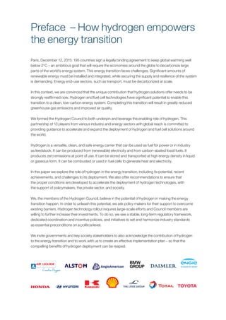 Paris, December 12, 2015: 195 countries sign a legally binding agreement to keep global warming well
below 2°C – an ambitious goal that will require the economies around the globe to decarbonize large
parts of the world’s energy system. This energy transition faces challenges. Significant amounts of
renewable energy must be installed and integrated, while securing the supply and resilience of the system
is demanding. Energy end-use sectors, such as transport, must be decarbonized at scale.
In this context, we are convinced that the unique contribution that hydrogen solutions offer needs to be
strongly reaffirmed now. Hydrogen and fuel cell technologies have significant potential to enable this
transition to a clean, low-carbon energy system. Completing this transition will result in greatly reduced
greenhouse gas emissions and improved air quality.
We formed the Hydrogen Council to both underpin and leverage the enabling role of hydrogen. This
partnership of 13 players from various industry and energy sectors with global reach is committed to
providing guidance to accelerate and expand the deployment of hydrogen and fuel cell solutions around
the world.
Hydrogen is a versatile, clean, and safe energy carrier that can be used as fuel for power or in industry
as feedstock. It can be produced from (renewable) electricity and from carbon-abated fossil fuels. It
produces zero emissions at point of use. It can be stored and transported at high energy density in liquid
or gaseous form. It can be combusted or used in fuel cells to generate heat and electricity.
In this paper we explore the role of hydrogen in the energy transition, including its potential, recent
achievements, and challenges to its deployment. We also offer recommendations to ensure that
the proper conditions are developed to accelerate the deployment of hydrogen technologies, with
the support of policymakers, the private sector, and society.
We, the members of the Hydrogen Council, believe in the potential of hydrogen in making the energy
transition happen. In order to unleash this potential, we ask policy makers for their support to overcome
existing barriers. Hydrogen technology rollout requires large-scale efforts and Council members are
willing to further increase their investments. To do so, we see a stable, long-term regulatory framework,
dedicated coordination and incentive policies, and initiatives to set and harmonize industry standards
as essential preconditions on a political level.
We invite governments and key society stakeholders to also acknowledge the contribution of hydrogen
to the energy transition and to work with us to create an effective implementation plan – so that the
compelling benefits of hydrogen deployment can be reaped.
Preface – How hydrogen empowers
the energy transition
 