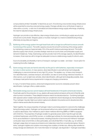 3
compounded by limited “storability” of electricity as such. A functioning cross-border energy infrastructure
will be essential for ensuring a secured energy supply. Changes will also occur at the level of regions or
cities within a country: a new mix of centralized and decentralized energy supply will emerge, amplifying
the need for adjusted energy infrastructure.
Hydrogen can provide a cost-effective, clean energy infrastructure, contributing to supply security both
at local and country levels. Shipped, piped, or trucked, hydrogen is a means to (re)distributing energy
effectively among cities and regions.
Buffering of the energy system through fossil fuels will no longer be sufficient to ensure smooth
functioning of the system. The buffer capacity ensures the smooth functioning of the energy system
by maintaining a reserve of approximately 15% of the world’s total annual energy demand. This buffer
absorbs supply chain shocks, provides strategic reserves at country level, and anticipates supply and
demand imbalances. Today, fossil energy carriers provide most of the storage capacity. As electrification
increases, those reserves will no longer be adequate to ensure a stable energy supply for all end-users.
Due to its storability and flexibility in terms of transport, hydrogen is a viable – and clean – future option for
mastering the buffer challenge.
Some energy end uses are hard to electrify via the grid or with batteries, especially in transport
but also in other sectors. In many sectors, direct electrification is and will remain technologically
challenging or uneconomical even at very high CO2
prices. This applies, e.g., to heavy-duty transport,
non-electrified trains, overseas transport, and aviation, but also to some energy-intensive industries. In
other sectors, such as light-duty vehicles, direct electrification, although technologically possible, does
not always meet performance requirements in range and charging convenience.
In many, if not all of these sectors, where technological and/or economic obstacles prevent direct
electrification, hydrogen offers a viable solution.
Renewable energy sources cannot replace all fossil feedstocks in the (petro-)chemicals industry.
Fossil fuels used for the production of, e.g., plastics will cause (carbon) emissions at the end of their life cycle
when burned in incinerators. These delayed emissions need to be decarbonized too. Combining hydrogen
with captured carbon creates hydrocarbons that can complement oil and natural gas as chemical feedstock.
Thus, hydrogen may also help to put carbon capture and utilization into practice and to decarbonize other
carbon-intense sectors like the cement industry.
Taken together, the unique properties of hydrogen make it a promising solution to overcome the challenges
facing the energy system. Hydrogen can be produced without any carbon footprint if renewable electricity
is used for electrolysis, if bio-methane is used in steam methane reforming (SMR) or if SMR is equipped
with CCS/CCU. The properties of hydrogen enable it to generate power and/or heat (through fuel cells,
combined heat/power units (CHPs), burners, or modified gas turbines). Its chemical properties also allow
for its use as feedstock in chemical processes, including production of ammonia and methanol. Hydrogen
combustion does not emit SOx or other particulates, and only limited NOx. In fuel cells, e.g., for vehicles,
hydrogen usage does not cause any emissions and makes less noise than conventional engines. Stored in
tanks, hydrogen is lighter and contains more energy than a battery of similar size, offering clear benefits for
energy storage and distribution. (For more information on hydrogen, see Appendix II – Hydrogen essentials.)
How hydrogen empowers the energy transition
3.
4.
5.
 